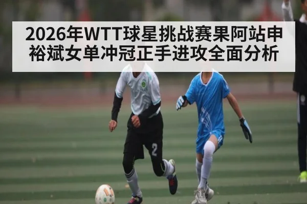 2026年WTT球星挑战赛果阿站申裕斌女单冲冠正手进攻全面分析（leyu）