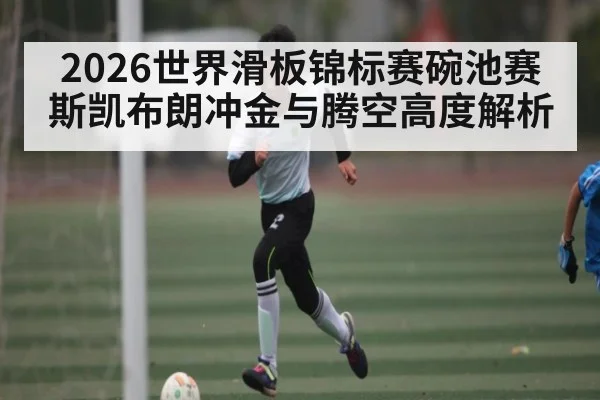 2026世界滑板锦标赛碗池赛斯凯布朗冲金与腾空高度解析（leyu）